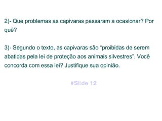 2)- Que problemas as capivaras passaram a ocasionar? Por quê? 3)- Segundo o texto, as capivaras são “proibidas de serem abatidas pela lei de proteção aos animais silvestres”. Você concorda com essa lei? Justifique sua opinião. #Slide 12 