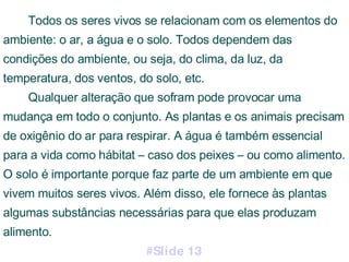 Todos os seres vivos se relacionam com os elementos do ambiente: o ar, a água e o solo. Todos dependem das condições do ambiente, ou seja, do clima, da luz, da temperatura, dos ventos, do solo, etc. Qualquer alteração que sofram pode provocar uma mudança em todo o conjunto. As plantas e os animais precisam de oxigênio do ar para respirar. A água é também essencial para a vida como hábitat – caso dos peixes – ou como alimento. O solo é importante porque faz parte de um ambiente em que vivem muitos seres vivos. Além disso, ele fornece às plantas algumas substâncias necessárias para que elas produzam alimento. #Slide 13 