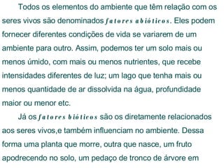 Todos os elementos do ambiente que têm relação com os seres vivos são denominados  fatores abióticos . Eles podem fornecer diferentes condições de vida se variarem de um ambiente para outro. Assim, podemos ter um solo mais ou menos úmido, com mais ou menos nutrientes, que recebe intensidades diferentes de luz; um lago que tenha mais ou menos quantidade de ar dissolvida na água, profundidade maior ou menor etc. Já os  fatores bióticos  são os diretamente relacionados aos seres vivos,e também influenciam no ambiente. Dessa forma uma planta que morre, outra que nasce, um fruto apodrecendo no solo, um pedaço de tronco de árvore em decomposição são fatores bióticos  #Slide 14   