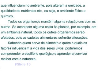que influenciam no ambiente, pois alteram a umidade, a qualidade de nutrientes etc., ou seja, o ambiente físico e químico. Todos os organismos mantêm alguma relação uns com os outros. Se acontecer alguma coisa às plantas, por exemplo, em um ambiente natural, todos os outros organismos serão afetados, pois as cadeias alimentares sofrerão alterações. Sabendo quem serve de alimento a quem e quais os fatores influenciam a vida dos seres vivos, poderemos compreender o equilíbrio ecológico e aprender a conviver melhor com a natureza.  #Slide 15 #Slide 16 