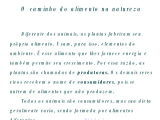 O caminho do alimento na natureza Diferente dos animais, as plantas fabricam seu próprio alimento. Usam, para isso, elementos do ambiente. É esse alimento que lhes fornece energia e também permite seu crescimento. Por essa razão, as plantas são chamadas de  produtoras.  Os demais   seres vivos recebem o nome de  consumidores , pois   se nutrem de alimentos que não produzem. Todos os animais são consumidores, mas sua dieta geralmente varia, sendo formada por alimentos diferentes.  #Slide 3 