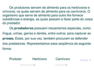 Os produtores servem de alimento para os herbívoros e onívoros, os quais servem de alimento para os carnívoros. O organismo que serve de alimento para outro lhe fornece substâncias e energia, as quais passam a fazer parte do corpo do predador. Os  predadores  possuem mecanismos especiais, como língua, unhas, garras e dentes, entre outros, para capturar as  presas.  Estas, por sua vez, também procuram se defender dos predadores. Representamos essa seqüência da seguinte forma: Produtor  Herbívoro  Carnívoro #Slide 5 