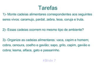 Tarefas 1)- Monte cadeias alimentares correspondentes aos seguintes seres vivos: caramujo, pardal, zebra, leoa, coruja e truta. 2)- Essas cadeias ocorrem no mesmo tipo de ambiente? 3)- Organize as cadeias alimentares: vaca, capim e homem; cobra, cenoura, coelho e gavião; sapo, grilo, capim, gavião e cobra; lesma, alface, gato e passarinho.  #Slide 7   