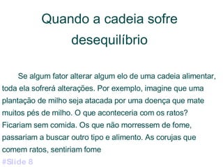 Quando a cadeia sofre desequilíbrio Se algum fator alterar algum elo de uma cadeia alimentar, toda ela sofrerá alterações. Por exemplo, imagine que uma plantação de milho seja atacada por uma doença que mate muitos pés de milho. O que aconteceria com os ratos? Ficariam sem comida. Os que não morressem de fome, passariam a buscar outro tipo e alimento. As corujas que comem ratos, sentiriam fome  #Slide 8 