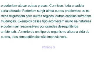 e poderiam atacar outras presas. Com isso, toda a cadeia seria alterada. Poderiam surgir ainda outros problemas: se os ratos migrassem para outras regiões, outras cadeias sofreriam mudanças. Exemplos desse tipo acontecem muito na natureza e podem ser responsáveis por grandes desequilíbrios ambientais. A morte de um tipo de organismo altera a vida de outros, e as conseqüências são imprevisíveis.  #Slide 9 