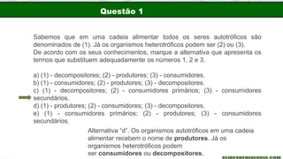 Questão 1
Sabemos que em uma cadeia alimentar todos os seres autotróficos são
denominados de (1). Já os organismos heterotróficos podem ser (2) ou (3).
De acordo com os seus conhecimentos, marque a alternativa que apresenta os
termos que substituem adequadamente os números 1, 2 e 3.
a) (1) - decompositores; (2) - produtores; (3) - consumidores.
b) (1) - consumidores; (2) - produtores; (3) - decompositores.
c) (1) - decompositores; (2) - consumidores primários; (3) - consumidores
secundários.
d) (1) - produtores; (2) - consumidores; (3) - decompositores.
e) (1) - consumidores primários; (2) - produtores; (3) - consumidores
secundários.
Alternativa “d”. Os organismos autotróficos em uma cadeia
alimentar recebem o nome de produtores. Já os
organismos heterotróficos podem
ser consumidores ou decompositores.
 