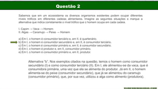 Questão 2
Sabemos que em um ecossistema os diversos organismos existentes podem ocupar diferentes
níveis tróficos em diferentes cadeias alimentares. Imagine as seguintes situações e marque a
alternativa que indica corretamente o nível trófico que o homem ocupa em cada cadeia.
I. Capim → Vaca → Homem
II. Algas → Caramujo → Peixe → Homem
a) Em I, o homem é consumidor terciário e, em II, é quartenário.
b) Em I, o homem é consumidor secundário e, em II, é consumidor terciário.
c) Em I, o homem é consumidor primário e, em II, é consumidor secundário.
d) Em I, o homem é produtor e, em II, consumidor primário.
e) Em I, o homem é consumidor primário e, em II, produtor.
Alternativa “b”. Nos exemplos citados na questão, temos o homem como consumidor
secundário (I) e como consumidor terciário (II). Em I, ele alimentou-se da vaca, que é
consumidora primária, uma vez que ela se alimenta do produtor. Já em II, o homem
alimenta-se do peixe (consumidor secundário), que já se alimentou do caramujo
(consumidor primário), que, por sua vez, utilizou a alga como alimento (produtora).
 