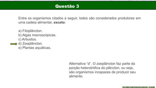 Questão 3
Entre os organismos citados a seguir, todos são considerados produtores em
uma cadeia alimentar, exceto:
a) Fitoplâncton.
b) Algas macroscópicas.
c) Arbustos.
d) Zooplâncton.
e) Plantas aquáticas.
Alternativa “d”. O zooplâncton faz parte da
porção heterotrófica do plâncton, ou seja,
são organismos incapazes de produzir seu
alimento.
 
