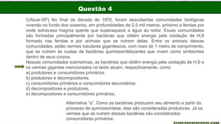 Questão 4
(Ufscar-SP) No final da década de 1970, foram descobertas comunidades biológicas
vivendo no fundo dos oceanos, em profundidades de 2,5 mil metros, próximo a fendas por
onde extravasa magma quente que superaquece a água ao redor. Essas comunidades
são formadas principalmente por bactérias que obtêm energia pela oxidação de H‚S
formado nas fendas e por animais que se nutrem delas. Entre os animais dessas
comunidades, estão vermes tubulares gigantescos, com mais de 1 metro de comprimento,
que se nutrem às custas de bactérias quimiossintetizantes que vivem como simbiontes
dentro de seus corpos.
Nessas comunidades submarinas, as bactérias que obtêm energia pela oxidação de H‚S e
os vermes gigantes mencionados no texto atuam, respectivamente, como
a) produtores e consumidores primários.
b) produtores e decompositores.
c) consumidores primários e consumidores secundários.
d) decompositores e produtores.
e) decompositores e consumidores primários.
Alternativa “a”. Como as bactérias produzem seu alimento a partir do
processo de quimiossíntese, elas são consideradas produtoras. Já os
vermes que se nutrem dessas bactérias são considerados
consumidores primários.
 