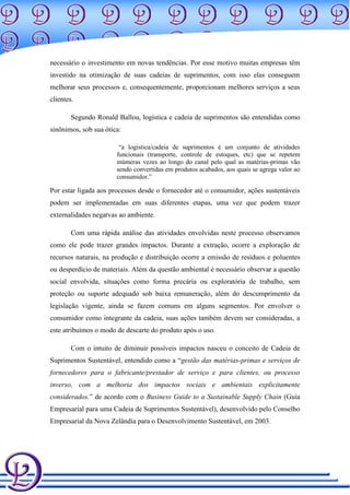 necessário o investimento em novas tendências. Por esse motivo muitas empresas têm
investido na otimização de suas cadeias de suprimentos, com isso elas conseguem
melhorar seus processos e, consequentemente, proporcionam melhores serviços a seus
clientes.

        Segundo Ronald Ballou, logística e cadeia de suprimentos são entendidas como
sinônimos, sob sua ótica:

                        “a logística/cadeia de suprimentos é um conjunto de atividades
                       funcionais (transporte, controle de estoques, etc) que se repetem
                       inúmeras vezes ao longo do canal pelo qual as matérias-primas vão
                       sendo convertidas em produtos acabados, aos quais se agrega valor ao
                       consumidor.”

Por estar ligada aos processos desde o fornecedor até o consumidor, ações sustentáveis
podem ser implementadas em suas diferentes etapas, uma vez que podem trazer
externalidades negatvas ao ambiente.

        Com uma rápida análise das atividades envolvidas neste processo observamos
como ele pode trazer grandes impactos. Durante a extração, ocorre a exploração de
recursos naturais, na produção e distribuição ocorre a emissão de resíduos e poluentes
ou desperdício de materiais. Além da questão ambiental é necessário observar a questão
social envolvida, situações como forma precária ou exploratória de trabalho, sem
proteção ou suporte adequado sob baixa remuneração, além do descumprimento da
legislação vigente, ainda se fazem comuns em alguns segmentos. Por envolver o
consumidor como integrante da cadeia, suas ações também devem ser consideradas, a
este atribuímos o modo de descarte do produto após o uso.

        Com o intuito de diminuir possíveis impactos nasceu o conceito de Cadeia de
Suprimentos Sustentável, entendido como a “gestão das matérias-primas e serviços de
fornecedores para o fabricante/prestador de serviço e para clientes, ou processo
inverso, com a melhoria dos impactos sociais e ambientais explicitamente
considerados.” de acordo com o Business Guide to a Sustainable Supply Chain (Guia
Empresarial para uma Cadeia de Suprimentos Sustentável), desenvolvido pelo Conselho
Empresarial da Nova Zelândia para o Desenvolvimento Sustentável, em 2003.
 