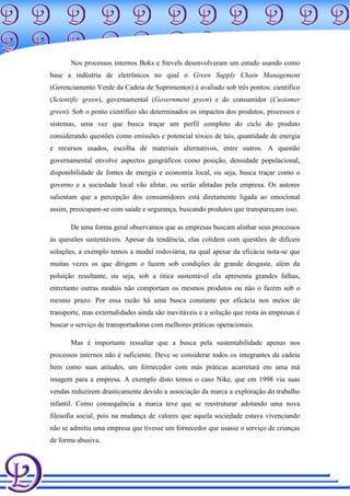 Nos processos internos Boks e Stevels desenvolveram um estudo usando como
base a indústria de eletrônicos no qual o Green Supply Chain Management
(Gerenciamento Verde da Cadeia de Suprimentos) é avaliado sob três pontos: científico
(Scientific green), governamental (Government green) e do consumidor (Customer
green). Sob o ponto científico são determinados os impactos dos produtos, processos e
sistemas, uma vez que busca traçar um perfil completo do ciclo do produto
considerando questões como emissões e potencial tóxico de tais, quantidade de energia
e recursos usados, escolha de materiais alternativos, entre outros. A questão
governamental envolve aspectos geográficos como posição, densidade populacional,
disponibilidade de fontes de energia e economia local, ou seja, busca traçar como o
governo e a sociedade local vão afetar, ou serão afetadas pela empresa. Os autores
salientam que a percepção dos consumidores está diretamente ligada ao emocional
assim, preocupam-se com saúde e segurança, buscando produtos que transpareçam isso.

       De uma forma geral observamos que as empresas buscam alinhar seus processos
às questões sustentáveis. Apesar da tendência, elas colidem com questões de difíceis
soluções, a exemplo temos a modal rodoviária, na qual apesar da eficácia nota-se que
muitas vezes os que dirigem o fazem sob condições de grande desgaste, além da
poluição resultante, ou seja, sob a ótica sustentável ela apresenta grandes falhas,
entretanto outras modais não comportam os mesmos produtos ou não o fazem sob o
mesmo prazo. Por essa razão há uma busca constante por eficácia nos meios de
transporte, mas externalidades ainda são inevitáveis e a solução que resta às empresas é
buscar o serviço de transportadoras com melhores práticas operacionais.

       Mas é importante ressaltar que a busca pela sustentabilidade apenas nos
processos internos não é suficiente. Deve se considerar todos os integrantes da cadeia
bem como suas atitudes, um fornecedor com más práticas acarretará em uma má
imagem para a empresa. A exemplo disto temos o caso Nike, que em 1998 viu suas
vendas reduzirem drasticamente devido a associação da marca a exploração do trabalho
infantil. Como consequência a marca teve que se reestruturar adotando uma nova
filosofia social, pois na mudança de valores que aquela sociedade estava vivenciando
não se admitia uma empresa que tivesse um fornecedor que usasse o serviço de crianças
de forma abusiva.
 