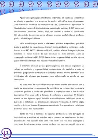 Apesar das organizações entenderem a importância da escolha de fornecedores
socialmente responsáveis nem sempre se faz possível a identificação de tais empresas.
Com o intuito de reconhecê-las desenvolveu-se a ISO (International Organization for
Standardization), uma rede dos institutos de padronização nacionais de 163 países, com
uma Secretaria Central em Genebra, Suíça, que coordena o sistema. As certificações
ISO são emitidas às empresas que se adéquam a normas estabelecidas de produção,
gestão e atitudes organizacionais.

       Entre as certificações temos a ISO 9000 - Sistemas de Qualidade, que busca
avaliar a qualidade na especificação, desenvolvimento, produção e serviço pós-venda.
Por sua vez o ISO 14000 - Gestão Ambiental, rconhece a busca da organização para
minimizar os efeitos nocivos de suas atividades no meio ambiente. Além da
preocupação ambiental, o ISO 26000 aborda ainda a responsabilidade social e a forma
que as empresas contribuem para o desenvolvimento sustentável.

       É importante entender que essa padronização não está atrelada ao produto. Os
padrões de qualidade e responsabilidade socioambiental são avaliados a partir de
processos, que podem vir a influenciar na concepção final do produto. Entretanto essas
certificações são adotadas por empresas como diferenciação na escolha de seus
fornecedores.

       Na outra ponta da cadeia observamos que muitas atitudes são tomadas com o
intuito de conscientizar o consumidor da importância de reciclar, fazer o descarte
correto dos produtos e usá-los em quantidades e proporções certas a fim de evitar
desperdícios. Com essa visão a franquia de perfumaria e cosméticos O Boticário
separou em suas lojas um espaço dedicado ao recolhimento de embalagens vazias, no
qual todas as embalagens são encaminhadas a empresas recicladoras. A empresa lançou
também refis de sua linha de desodorantes com o intuito de reaproveitar as embalagens
e diminuir o custo para o consumidor.

       Tendo em vista a limitação dos recursos produtivos há uma percepção da
importância de se reutilizar os materiais após o consumo, ou caso isso seja inviável,
encaminhá-los para descarte. Para tanto, vem sendo cada vez mais empregado o
conceito de logística reversa, que consiste em fazer com que esse material retorne ao
 