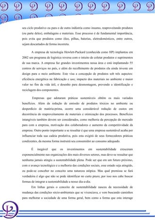 seu ciclo produtivo ou para o de outra indústria como insumo, reaproveitando produtos
(ou parte deles), embalagens e materiais. Esse processo é de fundamental importância,
pois evita que produtos como óleo, pilhas, baterias, eletrodomésticos, entre outros,
sejam descartados de forma incorreta.

       A empresa de tecnologia Hewlett-Packard (conhecida como HP) implantou em
2002 um programa de logística reversa com o intuito de coletar produtos e suprimentos
de sua marca. A empresa faz grandes investimentos nessa área e está implantando 55
centros de serviços no país, e além do recolhimento de produtos ela ainda investe em
design para o meio ambiente. Este visa a concepção de produtos sob três aspectos:
eficiência energética na fabricação e uso; impacto dos materiais no ambiente e maior
valor no fim da vida útil, e desenho para desmontagem, prevendo a identificação e
reciclagem dos componentes.

        Empresas que adotaram práticas sustentáveis obtêm os mais variados
benefícios. Além da redução de emissão de produtos tóxicos no ambiente ou
desperdício de matéria-prima, ocorre uma considerável redução de custos em
decorrência do reaproveitamento de materiais e otimização dos processos. Benefícios
intangíveis também devem ser considerados, como melhoria da percepção do mercado
para com a empresa, motivação dos colaboradores e aumento da competitividade da
empresa. Outro ponto importante a se ressaltar é que uma empresa sustentável acaba por
influenciar toda sua cadeia produtiva, pois esta exigirá de seus fornecedores práticas
condizentes, da mesma forma instruirá seu consumidor ao consumo adequado.

       É    inegável    que    os   investimentos    em    sustentabilidade   cresceram
exponencialmente nas organizações dos mais diversos setores, mas deve-se ressaltar que
nenhuma jamais atingiu a sustentabilidade plena. Pode ser que em um futuro próximo,
com o avanço tecnológico e a melhoria das condições sociais, esse estado seja atingido,
ou pode-se conceber no conceito uma natureza utópica. Mas qual premissa se fará
verdadeira é algo que não se pode identificar no curto prazo, por isso nos cabe buscar
formas de integrar a sustentabilidade a nosso dia-a-dia.
       Em linhas gerais o conceito de sustentabilidade nasceu da necessidade de
mudança das condições sócio-ambientais que se vivenciava, e vem buscando caminhos
para melhorar a sociedade de uma forma geral, bem como a forma que esta interage
 