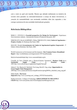 com o meio no qual está inserida. Mesmo que adotado tardiamente na tentativa de
reverter erros passados ou retroceder/minimizar o avanço de danos irreversíveis, o
conceito de sustentabilidade vem mostrando resultados além dos esperados e traz
consigo a promessa de uma sociedade idealizada por gerações.



Referências Bibliográficas


BOKS C.; STEVELS A. Essential perspectives for Design for Environment - Experiences
from electronics industry , International Journal of Production Research, 2007

SIMCHI-LEVI, David; KAMINSKY, Philip; SIMCHI-LEVI, Edith, Cadeia de Suprimentos -
Projeto e Gestão, Ed. Bookman São Paulo, 2000

BALLOU, Ronald, Gerenciamento da Cadeia de Suprimentos/Logística Empresarial - 5ª
Edição, Editora Bookman, São Paulo, 2004


World Commission on Environment and Development - Our Common Future: Brundtland
Report - http://worldinbalance.net/intagreements/1987-brundtland.php

Rede da Sustentabilidade http://www.sustentabilidade.org.br

Conselho da Nova Zelândia para o Desenvolvimento Sustentável - Business Guide to a
Sustainable        Supply         Chain        -       A    Practical      Guide -
2003 http://www.nzbcsd.org.nz/supplychain/SupplyChain.pdf

Johnny C. Ho; Maurice K. Shalishali; Tzu-Liang; David S. Ang, artigo: Opportunities in
Green Supply Chain Management -
2009 http://www.coastal.edu/business/cbj/pdfs/articles/spring2009/ho_shalishali_tseng_ang.pdf

Duber-Smith - The Green
Imperative http://www.icosamag.com/_webapp_1076762/Sustainability

Purdue University - College of Technology, GREEN POWER TO THE SUPPLY
CHAIN http://www.tech.purdue.edu/it/GreenSupplyChainManagement.cfm
 