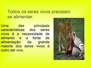 Todos os seres vivos precisam se alimentar. Uma das principais características dos seres vivos é a necessidade de alimento e a fonte de alimentação da grande maioria dos seres vivos é outro ser vivo.  