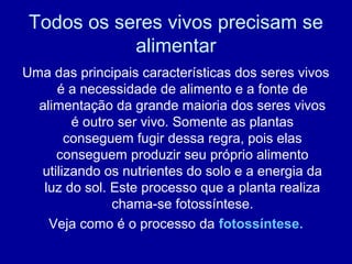 Todos os seres vivos precisam se
alimentar
Uma das principais características dos seres vivos
é a necessidade de alimento e a fonte de
alimentação da grande maioria dos seres vivos
é outro ser vivo. Somente as plantas
conseguem fugir dessa regra, pois elas
conseguem produzir seu próprio alimento
utilizando os nutrientes do solo e a energia da
luz do sol. Este processo que a planta realiza
chama-se fotossíntese.
Veja como é o processo da fotossíntese.
 