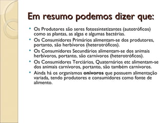 Em resumo podemos dizer que:
   Os Produtores são seres fotossintetizantes (autotróficos)
    como as plantas, as algas e algumas bactérias.
   Os Consumidores Primários alimentam-se dos produtores,
    portanto, são herbívoros (heterotróficos).
   Os Consumidores Secundários alimentam-se dos animais
    herbívoros, portanto, são carnívoros (heterotróficos).
   Os Consumidores Terciários, Quaternários etc alimentam-se
    dos animais carnívoros, portanto, são também carnívoros.
   Ainda há os organismos onívoros que possuem alimentação
    variada, tendo produtores e consumidores como fonte de
    alimento.
 