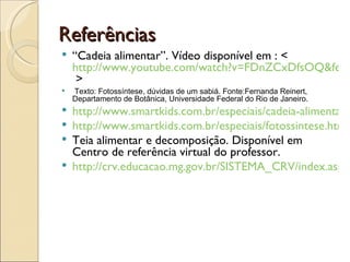 Referências
   “Cadeia alimentar”. Vídeo disponível em : <
    http://www.youtube.com/watch?v=FDnZCxDfsOQ&featu
     >
   Texto: Fotossíntese, dúvidas de um sabiá. Fonte:Fernanda Reinert,
    Departamento de Botânica, Universidade Federal do Rio de Janeiro.
 http://www.smartkids.com.br/especiais/cadeia-alimentar.h
 http://www.smartkids.com.br/especiais/fotossintese.html
 Teia alimentar e decomposição. Disponível em
  Centro de referência virtual do professor.
 http://crv.educacao.mg.gov.br/SISTEMA_CRV/index.aspx?
 