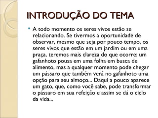 INTRODUÇÃO DO TEMA
   A todo momento os seres vivos estão se
    relacionando. Se tivermos a oportunidade de
    observar, mesmo que seja por pouco tempo, os
    seres vivos que estão em um jardim ou em uma
    praça, teremos mais clareza do que ocorre: um
    gafanhoto pousa em uma folha em busca de
    alimento, mas a qualquer momento pode chegar
    um pássaro que também verá no gafanhoto uma
    opção para seu almoço... Daqui a pouco aparece
    um gato, que, como você sabe, pode transformar
    o pássaro em sua refeição e assim se dá o ciclo
    da vida...
 