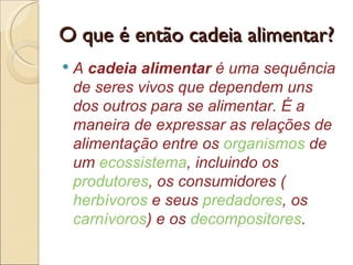 O que é então cadeia alimentar?
   A cadeia alimentar é uma sequência
    de seres vivos que dependem uns
    dos outros para se alimentar. É a
    maneira de expressar as relações de
    alimentação entre os organismos de
    um ecossistema, incluindo os
    produtores, os consumidores (
    herbívoros e seus predadores, os
    carnívoros) e os decompositores.
 