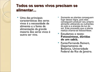 Todos os seres vivos precisam se
alimentar...
   Uma das principais             Somente as plantas conseguem
                                    fugir dessa regra, pois elas
    características dos seres       conseguem produzir seu próprio
    vivos é a necessidade de        alimento utilizando os nutrientes
    alimento e a fonte de           do solo e a energia da luz do
    alimentação da grande           sol. Este processo que a planta
                                    realiza chama-se fotossíntese.
    maioria dos seres vivos é
    outro ser vivo.              Estudamos o texto:
                                  Fotossíntese, dúvidas
                                  de um sabiá.
                                 Fonte:Fernanda Reinert,
                                  Departamento de
                                  Botânica, Universidade
                                  Federal do Rio de Janeiro.
 