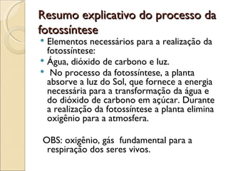 Resumo explicativo do processo da
fotossíntese
 Elementos necessários para a realização da
  fotossíntese:
 Água, dióxido de carbono e luz.
 No processo da fotossíntese, a planta
  absorve a luz do Sol, que fornece a energia
  necessária para a transformação da água e
  do dióxido de carbono em açúcar. Durante
  a realização da fotossíntese a planta elimina
  oxigênio para a atmosfera.

OBS: oxigênio, gás fundamental para a
 respiração dos seres vivos.
 