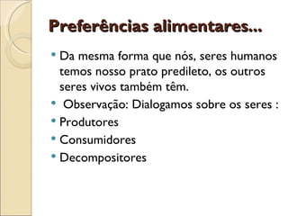 Preferências alimentares...
 Da mesma forma que nós, seres humanos
  temos nosso prato predileto, os outros
  seres vivos também têm.
 Observação: Dialogamos sobre os seres :
 Produtores
 Consumidores
 Decompositores
 