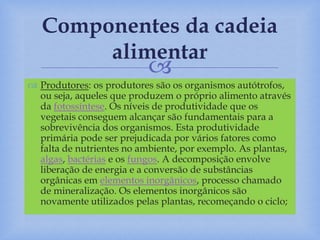 
 Produtores: os produtores são os organismos autótrofos,
ou seja, aqueles que produzem o próprio alimento através
da fotossíntese. Os níveis de produtividade que os
vegetais conseguem alcançar são fundamentais para a
sobrevivência dos organismos. Esta produtividade
primária pode ser prejudicada por vários fatores como
falta de nutrientes no ambiente, por exemplo. As plantas,
algas, bactérias e os fungos. A decomposição envolve
liberação de energia e a conversão de substâncias
orgânicas em elementos inorgânicos, processo chamado
de mineralização. Os elementos inorgânicos são
novamente utilizados pelas plantas, recomeçando o ciclo;
Componentes da cadeia
alimentar
 