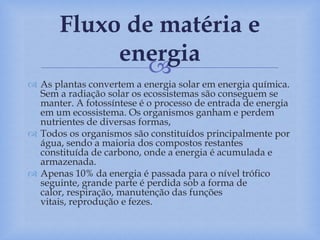 
 As plantas convertem a energia solar em energia química.
Sem a radiação solar os ecossistemas são conseguem se
manter. A fotossíntese é o processo de entrada de energia
em um ecossistema. Os organismos ganham e perdem
nutrientes de diversas formas,
 Todos os organismos são constituídos principalmente por
água, sendo a maioria dos compostos restantes
constituída de carbono, onde a energia é acumulada e
armazenada.
 Apenas 10% da energia é passada para o nível trófico
seguinte, grande parte é perdida sob a forma de
calor, respiração, manutenção das funções
vitais, reprodução e fezes.
Fluxo de matéria e
energia
 
