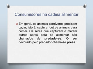 Consumidores na cadeia alimentar
O Em geral, os animais carnívoros precisam
caçar, isto é, capturar outros animais para
comer. Os seres que capturam e matam
outros seres para se alimentar são
chamados de predadores. O ser
devorado pelo predador chama-se presa.
