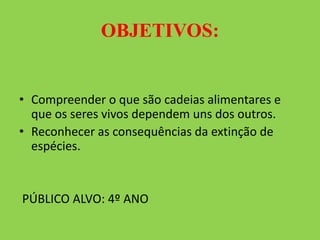OBJETIVOS:
• Compreender o que são cadeias alimentares e
que os seres vivos dependem uns dos outros.
• Reconhecer as consequências da extinção de
espécies.
PÚBLICO ALVO: 4º ANO
 