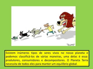 Existem inúmeros tipos de seres vivos no nosso planeta e
podemos classificá-los de várias maneiras, uma delas é essa:
produtores, consumidores e decompositores. O Planeta Terra
necessita de todos eles para manter um equilíbrio global.
 