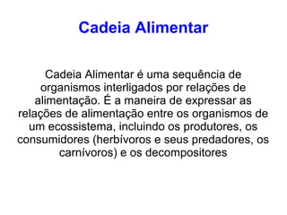 Cadeia Alimentar
Cadeia Alimentar é uma sequência de
organismos interligados por relações de
alimentação. É a maneira de expressar as
relações de alimentação entre os organismos de
um ecossistema, incluindo os produtores, os
consumidores (herbívoros e seus predadores, os
carnívoros) e os decompositores
 