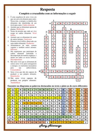 Resposta
Complete a cruzadinha com as informações a seguir
1. É uma sequência de seres vivos em
que um serve de alimento para outro.
Nessa rota, a energia e a matéria dos
alimentos são transferidas de um
nível para outro. Cadeia alimentar
2. Animais que se alimentam apenas de
plantas. Herbívoros
3. Nome da posição que cada ser vivo
ocupa na cadeia alimentar. Nível
trófico.
4. Animais que se alimentam de carne
de outros animais. Carnívoros
5. Primeiro nível trófico observado em
uma cadeia alimentar. Produtores
6. Alimentam-se de tudo, comem
vegetais e também outros animais.
Onívoros
7. São organismos que participam da
cadeia alimentar realizando a
decomposição da matéria orgânica, e
atuam em todos os níveis tróficos.
Decompositores
8. São seres vivos que se alimentam de
outros seres vivos para conseguirem
a energia e os nutrientes necessários
para sua sobrevivência.
Consumidores
9. Seres vivos que não são capazes de
produzir o seu próprio alimento.
Heterótrofos
10. São seres vivos capazes de
produzir seu próprio alimento.
Autotróficos
1
4 C A R N I V O R O S
A 3
D N 6
2 H E R B I V O R O S 10
7 I V N A
D A E I U
E * L V T
C A * O O
O L T R 8 T
M I R O C R
P M O S O O
O E F N F
S N I S I
I T C U C
T A O M O
O R I S
R D
9 H E T E R O T R O F O S
S R
5 P R O D U T O R E S
S
Encontre no diagrama as palavras destacadas no texto e pinte-as de cores diferentes
P Q C W O N I V O R O S W G R S E V T B O
R S O S G B J N W V Z F N F E D X B E N R
O D N D F N K T X L X Z Y Q C F I W R K G
D E S E Q U I L Í B R I O S I G S F C J Â
U K U Z W B N V X N P X J W C H T D I M N
T L M Y A L G A S Y J N V R L J E J Á T I
O G I S D F G H J K W M Z X A K N N R L C
R F D Q P L A N T A S Q J V G L T Ç I S A
E N O Y W R T Y P L Q K B Y E N E X O J D
S P R S D F G H J K Y L X W M J Y Z S X F
J K E D E C O M P O S I T O R E S W F P H
Q W S T X A L I M E N T O S Q H X Z W Q W
C A R N I V O R O S Y B A C T É R I A S J
Mary Alvarenga
 
