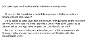 • Os textos que você acabou de ler referem-se a seres vivos.
O que nos faz considerar a borboleta-monarca, o bicho-da-seda e o
ratinho-goitacá seres vivos?
O que todos os seres vivos têm em comum? Por que uma pedra não é um
ser vivo, mas um pássaro, uma serpente e uma árvore são? Quais são as
características que algo deve ter para ser considerado ser vivo?
Por que um computador, um automóvel, um tablet ou um celular de
última geração, mesmo que sejam altamente sofisticados, não são
considerados vivos?
 