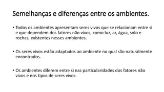 Semelhanças e diferenças entre os ambientes.
• Todos os ambientes apresentam seres vivos que se relacionam entre si
e que dependem dos fatores não vivos, como luz, ar, água, solo e
rochas, existentes nesses ambientes.
• Os seres vivos estão adaptados ao ambiente no qual são naturalmente
encontrados.
• Os ambientes diferem entre si nas particularidades dos fatores não
vivos e nos tipos de seres vivos.
 