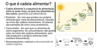 O que é cadeia alimentar?
• Cadeia alimentar é a sequência de alimentação
entre os seres vivos, na qual uns alimentam-se
dos outros, garantindo sua sobrevivência.
• Produtor: Ser vivo que produz seu próprio
alimento (por meio da fotossíntese), estando
no início das cadeias alimentares. As plantas
são exemplos de seres vivos produtores.
• Consumidor: Ser vivo que se alimenta de
outro organismo. Os consumidores não podem
estar no início das cadeias alimentares, pois
não produzem o próprio alimento (não
realizam fotossíntese).
• Decompositores: realizam a decomposição da
matéria orgânica,
 