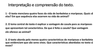Interpretação e compreensão do texto.
1 - O texto menciona quatro fases da vida de borboletas e mariposas. Quais sã
elas? Em que sequência elas ocorrem na vida do animal?
2. O tema central do texto é explicar a vantagem do casulo para as mariposas
que apresentam tal característica. De que é feito o casulo? Que vantagem
ele oferece ao animal?
3. O texto aborda pelo menos quatro características de mariposas e borboletas
que evidenciam que são seres vivos. Que características abordadas no texto sã
essas?
 