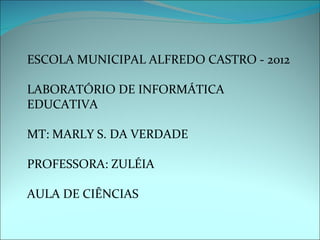 ESCOLA MUNICIPAL ALFREDO CASTRO - 2012

LABORATÓRIO DE INFORMÁTICA
EDUCATIVA

MT: MARLY S. DA VERDADE

PROFESSORA: ZULÉIA

AULA DE CIÊNCIAS
 