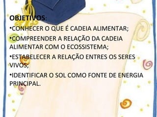 OBJETIVOS: 
•CONHECER O QUE É CADEIA ALIMENTAR; 
•COMPREENDER A RELAÇÃO DA CADEIA 
ALIMENTAR COM O ECOSSISTEMA; 
•ESTABELECER A RELAÇÃO ENTRES OS SERES 
VIVOS; 
•IDENTIFICAR O SOL COMO FONTE DE ENERGIA 
PRINCIPAL. 
 
