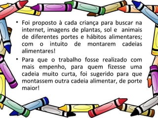 • Foi proposto à cada criança para buscar na 
internet, imagens de plantas, sol e animais 
de diferentes portes e hábitos alimentares; 
com o intuito de montarem cadeias 
alimentares! 
• Para que o trabalho fosse realizado com 
mais empenho, para quem fizesse uma 
cadeia muito curta, foi sugerido para que 
montassem outra cadeia alimentar, de porte 
maior! 
 