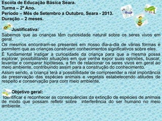 Escola de Educação Básica Seara.
Turma – 2º Ano.
Período – Mês de Setembro a Outubro, Seara - 2013.
Duração – 2 meses.
Justificativa:
Sabemos que as crianças têm curiosidade natural sobre os seres vivos em
geral.
Os mesmos encontram-se presentes em nosso dia-a-dia de várias formas e
permitem que as crianças construam conhecimentos significativos sobre eles.
É fundamental instigar a curiosidade da criança para que a mesma possa
explorar, possibilitando situações em que venha expor suas opiniões, buscar,
levantar e comparar hipóteses, a fim de relacionar os seres vivos em geral ao
meio ambiente, contribuindo assim para a construção do conhecimento.
Assim sendo, a criança terá a possibilidade de compreender a real importância
da preservação das espécies animais e vegetais estabelecendo atitudes de
respeito e conservação para com meio ambiente.
Objetivo geral:
Identificar e reconhecer as consequências da extinção de espécies de animais
de modo que possam refletir sobre interferência do ser humano no meio
ambiente.

 