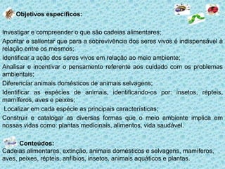 Objetivos específicos:
Investigar e compreender o que são cadeias alimentares;
Apontar e salientar que para a sobrevivência dos seres vivos é indispensável à
relação entre os mesmos;
Identificar a ação dos seres vivos em relação ao meio ambiente;
Analisar e incentivar o pensamento referente aos cuidado com os problemas
ambientais;
Diferenciar animais domésticos de animais selvagens;
Identificar as espécies de animais, identificando-os por: insetos, répteis,
mamíferos, aves e peixes;
Localizar em cada espécie as principais características;
Construir e catalogar as diversas formas que o meio ambiente implica em
nossas vidas como: plantas medicinais, alimentos, vida saudável.
Conteúdos:
Cadeias alimentares, extinção, animais domésticos e selvagens, mamíferos,
aves, peixes, répteis, anfíbios, insetos, animais aquáticos e plantas.

 