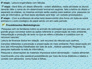 6º etapa - Leitura engarrafada com fábulas.
7º etapa –Será feito um ditado diferente - ordem alfabética, nesta atividade os alunos
deverão falar o nome de um determinado animal em seguida feito a leitura do ditado e
separado as sílabas, os mesmos animais serão usados para realizar uma pesquisa na
sala de informática, ao final desta atividade será feito um verbete enciclopédico.
8º etapa – Com a professora de artes será desenvolvido dois livros um trata-se sobre
animais e o outro zoológico de papel sendo um em cada período.

Procedimentos Metodológicos:
Pesquisa com os familiares sobre os animais de estimação que possuem em casa, em
grande grupo conversar sobre as ações referente à preservação do meio ambiente;
Interpretação e produção de texto no que se refere a atitudes e cuidados com os
recursos naturais;
Leitura de diversos textos em relação aos recursos da naturais que usamos;
Canções referentes a prevenção e preservação do meio ambiente; Para observação em
loco das informações trabalhadas em sala de aula , realizar passeios; Registros da
pesquisa realizada na sala de informática;
Pesquisa e observações de materiais impressos sobre alimentação – cadeia alimentar;
Incentivando uma vida saudável possibilitando por meio de livros didáticos e relatos o
contato com alimentos como frutas e folhas .

 