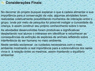 Considerações Finais:
No decorrer do projeto busquei explanar o que é cadeia alimentar e sua
importância para a conservação da vida, algumas atividades foram
realizadas coletivamente possibilitando momentos de interação entre o
grupo, onde por meio de pesquisa foi possível instigar a curiosidade da
criança, e assim construir seu próprio conhecimento sobre o tema.
As atividades desenvolvidas foram produtivas e significativas
despertando nos alunos o interesse em identificar e reconhecer as
consequências da extinção de espécies de animais refletindo sobre
interferência do ser humano no meio ambiente.
Neste sentido esclarecer os cuidados necessários com o meio
ambiente mostrando a real importância para a sobrevivência dos seres
vivos e à relação entre os mesmos, assim mantendo o equilíbrio
ambiental.

 