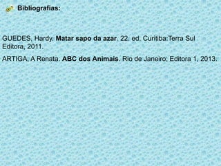 Bibliografias:

GUEDES, Hardy. Matar sapo da azar. 22. ed. Curitiba:Terra Sul
Editora, 2011.
ARTIGA, A Renata. ABC dos Animais. Rio de Janeiro; Editora 1, 2013.

 