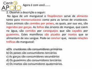 Agora é com você.......

2. Observe a descrição a seguir:
 Na água de um manguezal o fitoplâncton serve de alimento
tanto para microcrustáceos como para as larvas de crustáceos.
Esses animais são comidos por peixes, os quais, por sua vez, são
ingeridos por garças. As folhas das árvores de mangue, que caem
na água, são comidas por caranguejos que são caçados por
guaximins. Estes mamíferos são picados por insetos que se
alimentam de seu sangue. Pode-se concluir que, nessas relações
tróficas do manguezal:

a)Os crustáceos são consumidores primários
b) Os peixes são consumidores terciários
c) As garças são consumidores secundários
d) Os guaximins são consumidores terciários
e) Os insetos são consumidores quaternários.
 