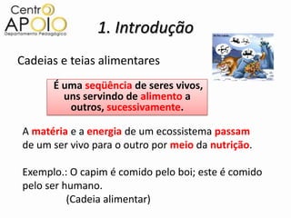 1. Introdução
Cadeias e teias alimentares
      É uma seqüência de seres vivos,
        uns servindo de alimento a
         outros, sucessivamente.

A matéria e a energia de um ecossistema passam
de um ser vivo para o outro por meio da nutrição.

Exemplo.: O capim é comido pelo boi; este é comido
pelo ser humano.
          (Cadeia alimentar)
 