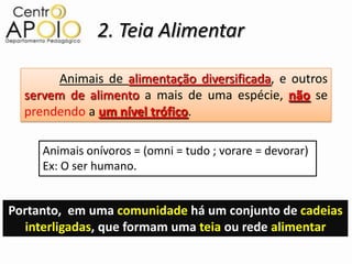 2. Teia Alimentar

       Animais de alimentação diversificada, e outros
  servem de alimento a mais de uma espécie, não se
  prendendo a um nível trófico.

     Animais onívoros = (omni = tudo ; vorare = devorar)
     Ex: O ser humano.


Portanto, em uma comunidade há um conjunto de cadeias
  interligadas, que formam uma teia ou rede alimentar
 