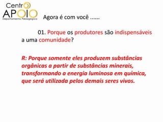 Agora é com você ......

     01. Porque os produtores são indispensáveis
a uma comunidade?

R: Porque somente eles produzem substâncias
orgânicas a partir de substâncias minerais,
transformando a energia luminosa em química,
que será utilizada pelos demais seres vivos.
 